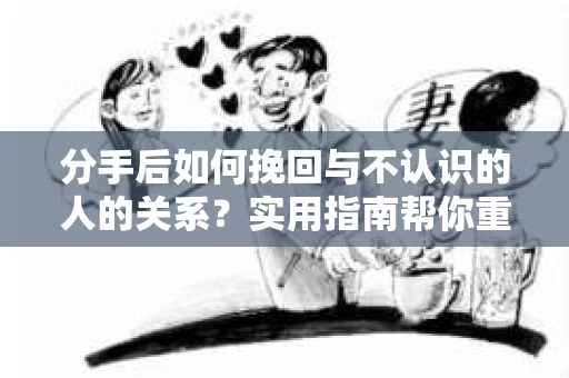 分手后如何挽回与不认识的人的关系？实用指南帮你重拾失去的联结