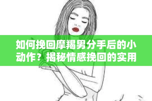 如何挽回摩羯男分手后的小动作？揭秘情感挽回的实用策略