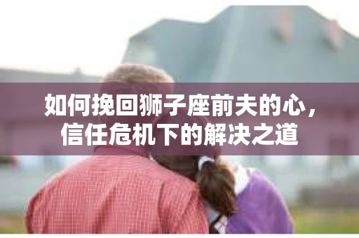如何挽回狮子座前夫的心，信任危机下的解决之道