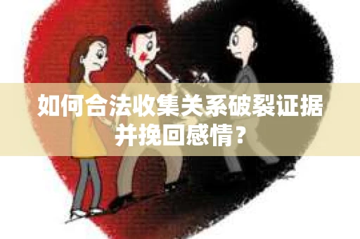 如何合法收集关系破裂证据并挽回感情？