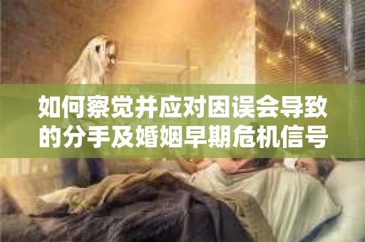 如何察觉并应对因误会导致的分手及婚姻早期危机信号？