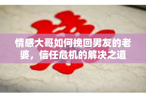 情感大哥如何挽回男友的老婆，信任危机的解决之道