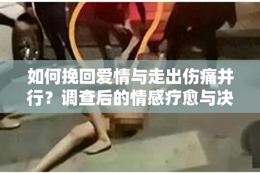 如何挽回爱情与走出伤痛并行？调查后的情感疗愈与决策指南