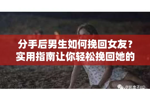 分手后男生如何挽回女友？实用指南让你轻松挽回她的心