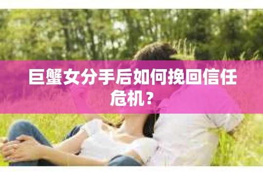 巨蟹女分手后如何挽回信任危机？
