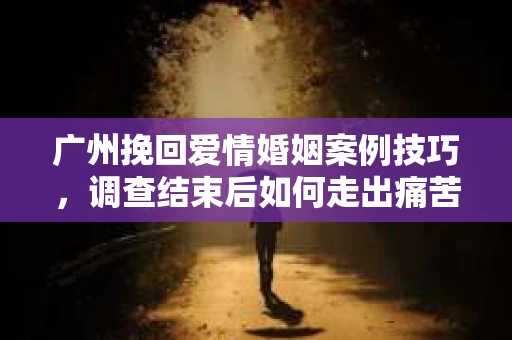 广州挽回爱情婚姻案例技巧，调查结束后如何走出痛苦并做出明智决策？