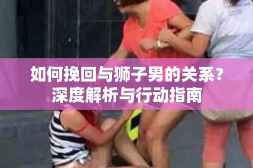如何挽回与狮子男的关系？深度解析与行动指南