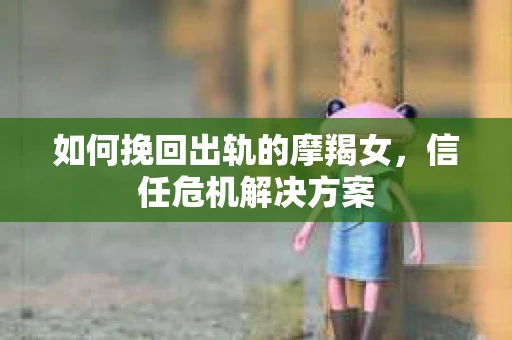 如何挽回出轨的摩羯女，信任危机解决方案
