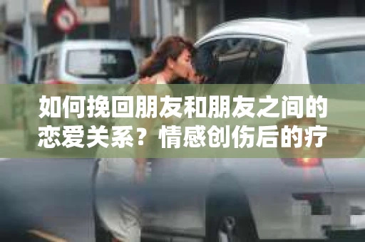 如何挽回朋友和朋友之间的恋爱关系？情感创伤后的疗愈与决策之路