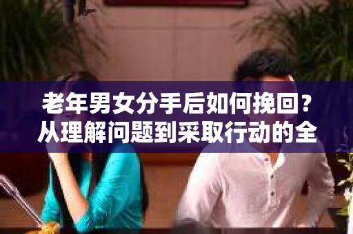 老年男女分手后如何挽回？从理解问题到采取行动的全面指南