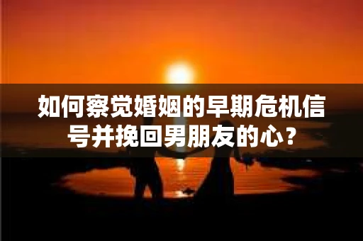 如何察觉婚姻的早期危机信号并挽回男朋友的心？