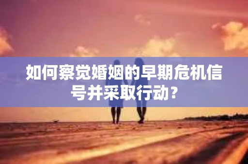 如何察觉婚姻的早期危机信号并采取行动？