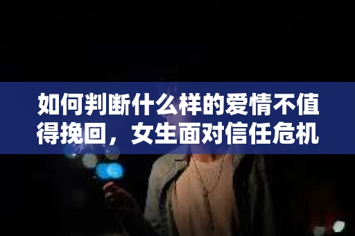 如何判断什么样的爱情不值得挽回，女生面对信任危机怎么办？