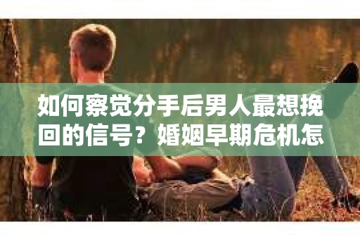 如何察觉分手后男人最想挽回的信号？婚姻早期危机怎么办？