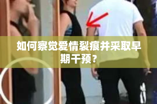 如何察觉爱情裂痕并采取早期干预？