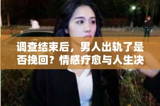 调查结束后，男人出轨了是否挽回？情感疗愈与人生决策的干货指南