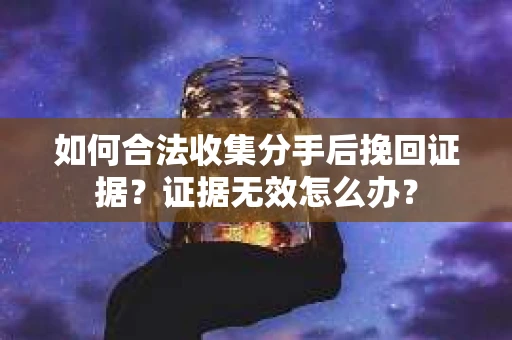 如何合法收集分手后挽回证据？证据无效怎么办？