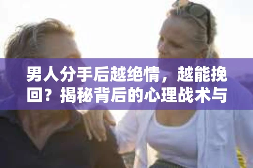 男人分手后越绝情，越能挽回？揭秘背后的心理战术与实际操作