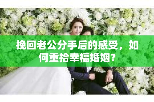挽回老公分手后的感受，如何重拾幸福婚姻？