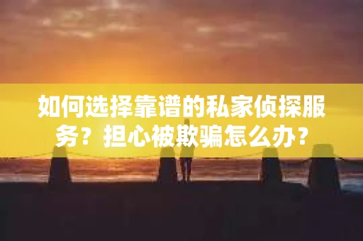 如何选择靠谱的私家侦探服务？担心被欺骗怎么办？