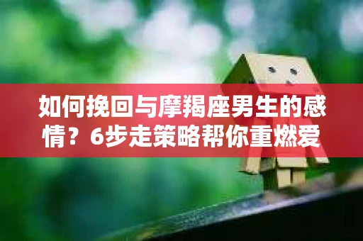 如何挽回与摩羯座男生的感情？6步走策略帮你重燃爱情之火