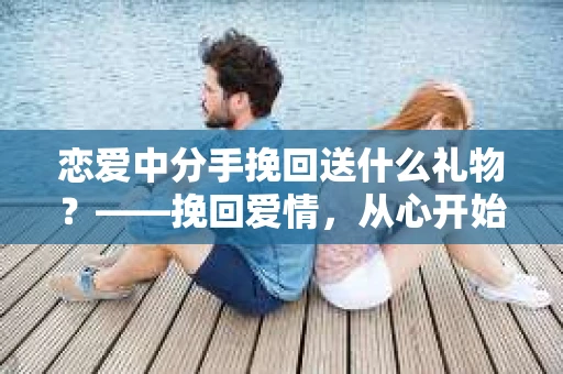 恋爱中分手挽回送什么礼物？——挽回爱情，从心开始