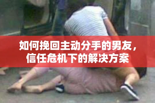 如何挽回主动分手的男友，信任危机下的解决方案