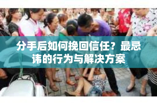 分手后如何挽回信任？最忌讳的行为与解决方案