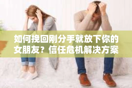 如何挽回刚分手就放下你的女朋友？信任危机解决方案