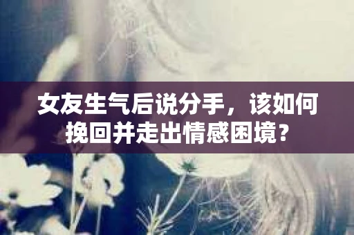 女友生气后说分手，该如何挽回并走出情感困境？