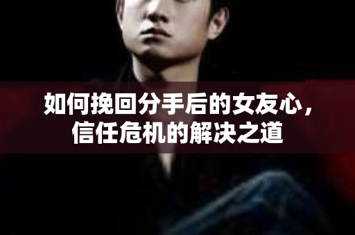 如何挽回分手后的女友心，信任危机的解决之道