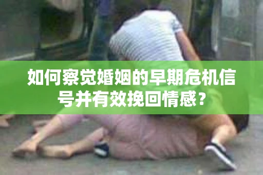 如何察觉婚姻的早期危机信号并有效挽回情感？