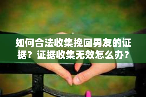 如何合法收集挽回男友的证据？证据收集无效怎么办？