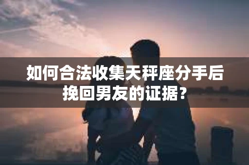 如何合法收集天秤座分手后挽回男友的证据？