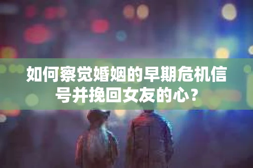 如何察觉婚姻的早期危机信号并挽回女友的心？