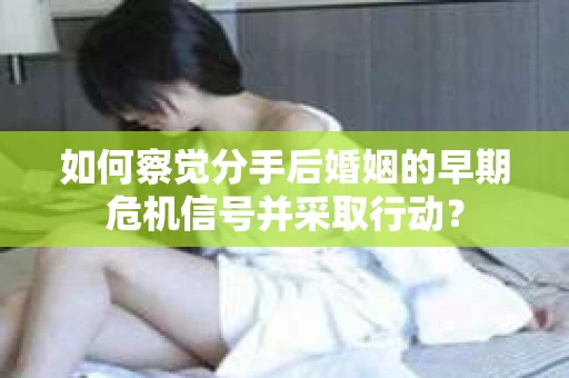 如何察觉分手后婚姻的早期危机信号并采取行动？