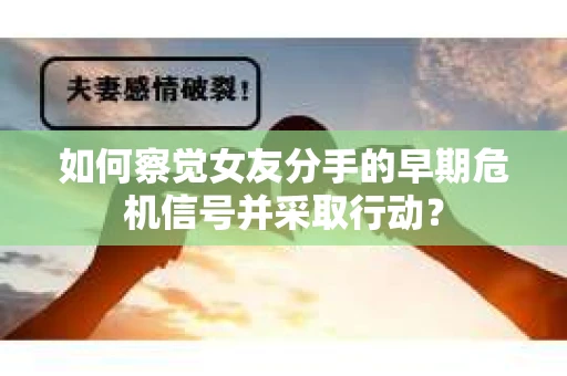 如何察觉女友分手的早期危机信号并采取行动？