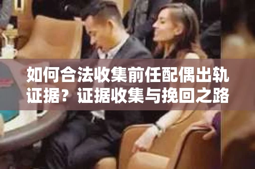 如何合法收集前任配偶出轨证据？证据收集与挽回之路怎么办？