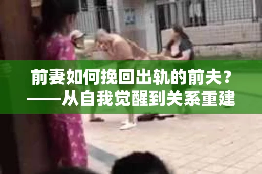 前妻如何挽回出轨的前夫？——从自我觉醒到关系重建的全面指南