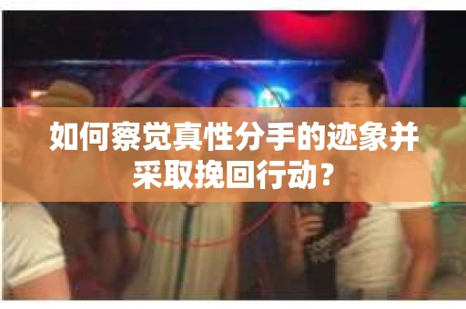 如何察觉真性分手的迹象并采取挽回行动？