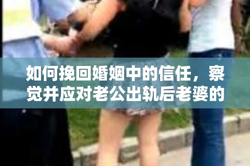如何挽回婚姻中的信任，察觉并应对老公出轨后老婆的危机信号