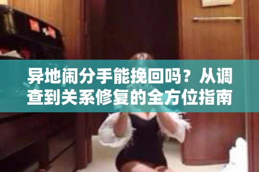 异地闹分手能挽回吗？从调查到关系修复的全方位指南