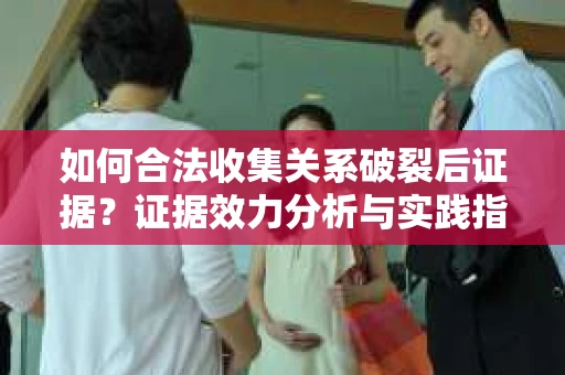 如何合法收集关系破裂后证据？证据效力分析与实践指南