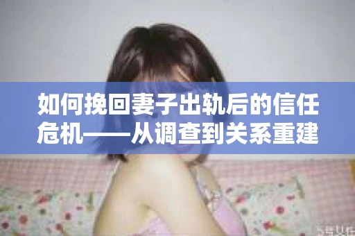 如何挽回妻子出轨后的信任危机——从调查到关系重建的全方位指南