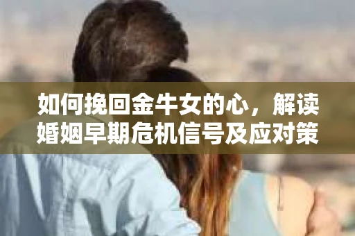 如何挽回金牛女的心，解读婚姻早期危机信号及应对策略