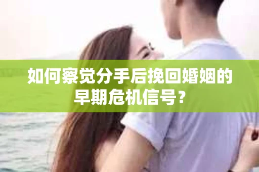 如何察觉分手后挽回婚姻的早期危机信号？