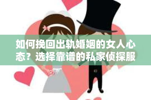 如何挽回出轨婚姻的女人心态？选择靠谱的私家侦探服务指南