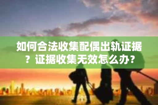 如何合法收集配偶出轨证据？证据收集无效怎么办？