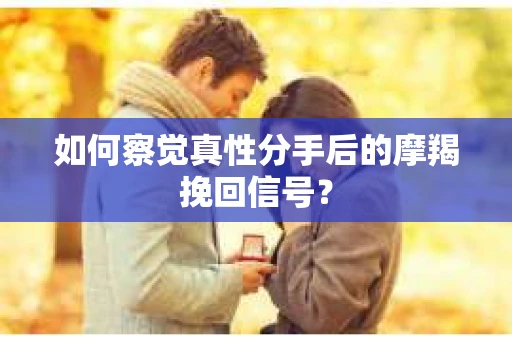 如何察觉真性分手后的摩羯挽回信号？