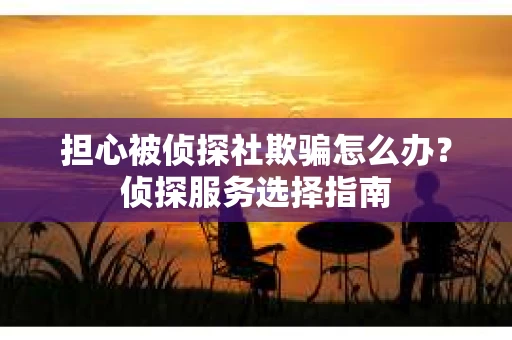担心被侦探社欺骗怎么办？侦探服务选择指南